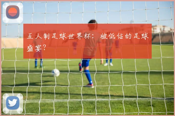 五人制足球世界杯：被低估的足球盛宴？