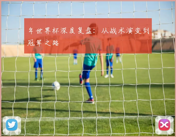 年世界杯深度复盘：从战术演变到冠军之路