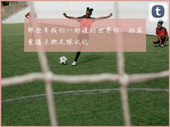 那些年我们一起追的世界杯：独家重播点燃足球记忆