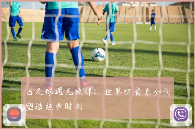 当足球遇见旋律:世界杯音乐如何塑造经典时刻