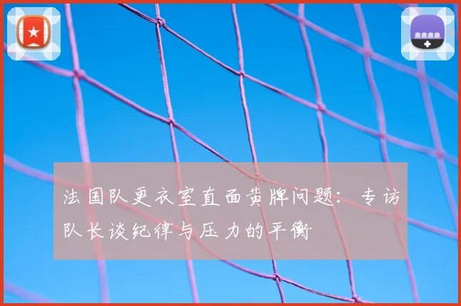法国队更衣室直面黄牌问题：专访队长谈纪律与压力的平衡