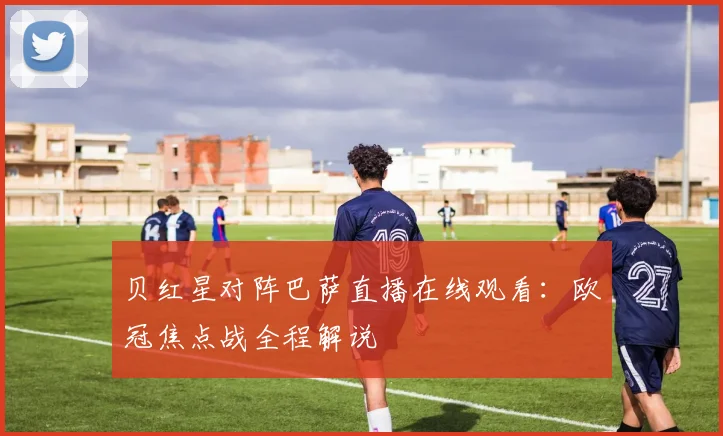 贝红星对阵巴萨直播在线观看：欧冠焦点战全程解说