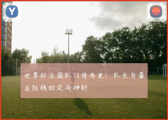 世界杯法国队门将洛里：队长与最后防线的定海神针
