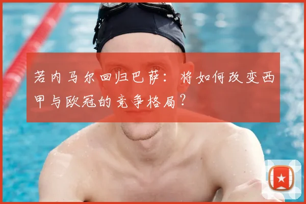 若内马尔回归巴萨：将如何改变西甲与欧冠的竞争格局？