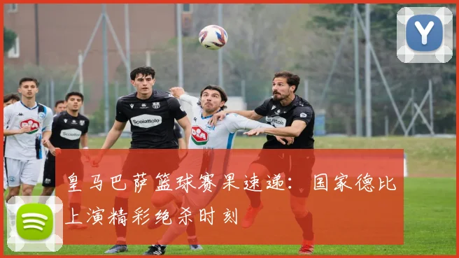 皇马巴萨篮球赛果速递：国家德比上演精彩绝杀时刻