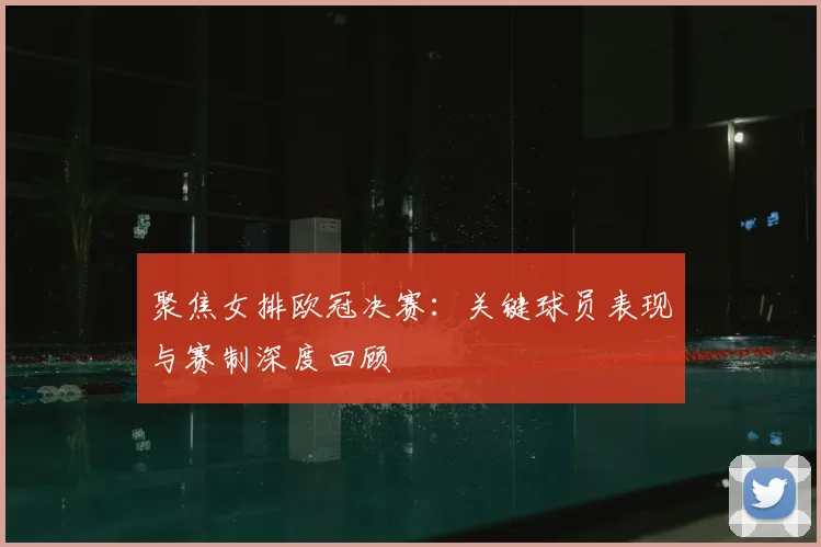 聚焦女排欧冠决赛：关键球员表现与赛制深度回顾