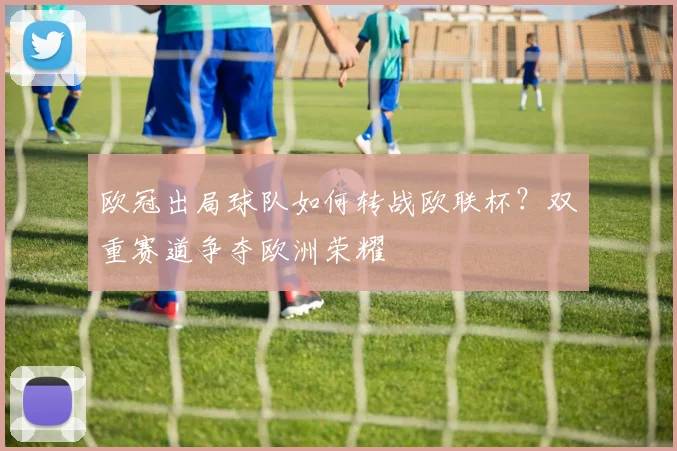 欧冠出局球队如何转战欧联杯？双重赛道争夺欧洲荣耀