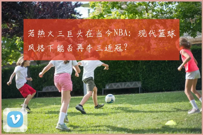 若热火三巨头在当今NBA：现代篮球风格下能否再夺三连冠？