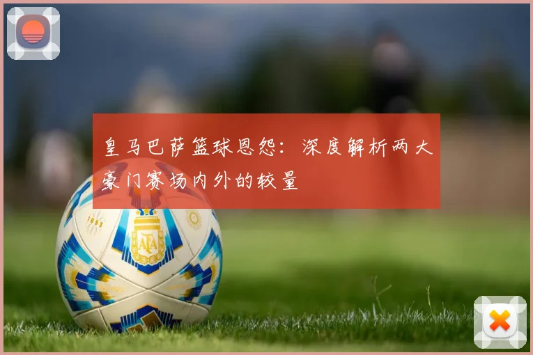 皇马巴萨篮球恩怨：深度解析两大豪门赛场内外的较量