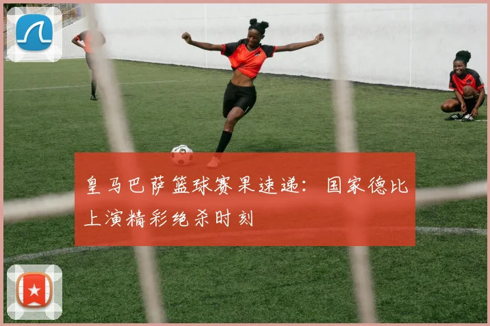 皇马巴萨篮球赛果速递：国家德比上演精彩绝杀时刻