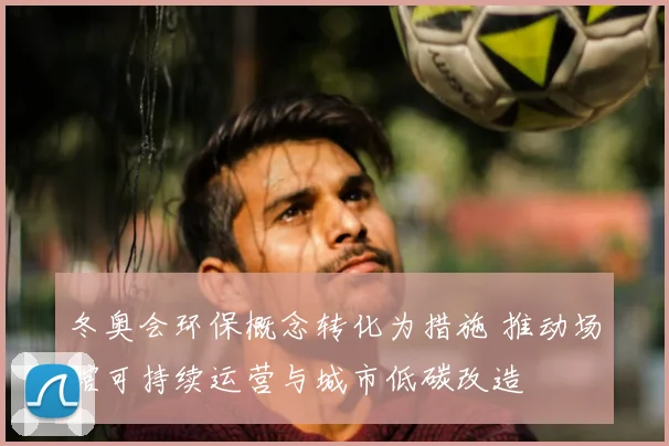 冬奥会环保概念转化为措施 推动场馆可持续运营与城市低碳改造