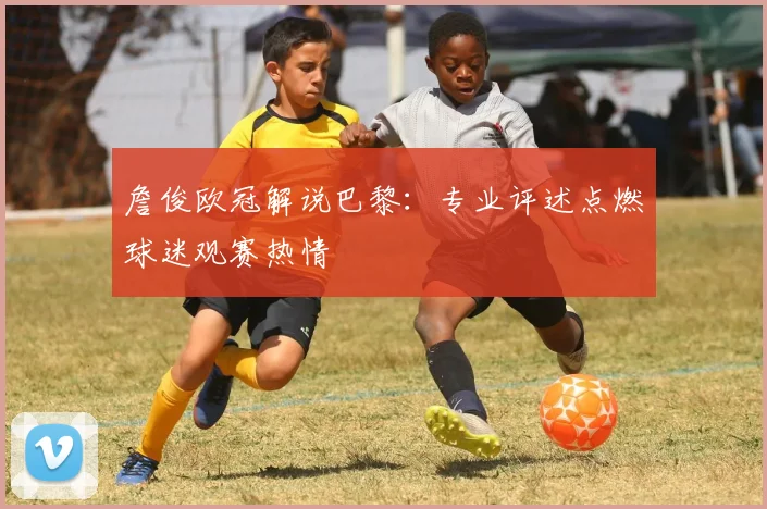 詹俊欧冠解说巴黎:专业评述点燃球迷观赛热情