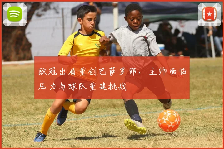 欧冠出局重创巴萨罗那，主帅面临压力与球队重建挑战