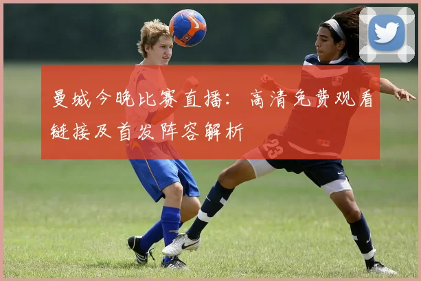 曼城今晚比赛直播：高清免费观看链接及首发阵容解析